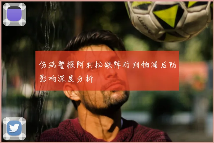 伤病警报阿利松缺阵对利物浦后防影响深度分析