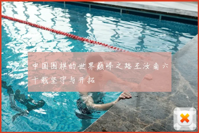 中国围棋的世界巅峰之路王汝南六十载坚守与开拓