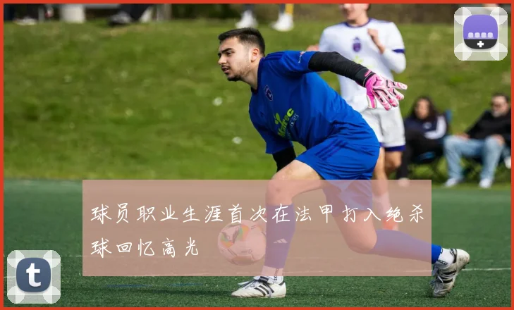 球员职业生涯首次在法甲打入绝杀球回忆高光