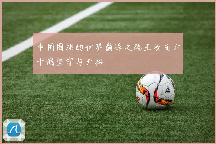 中国围棋的世界巅峰之路王汝南六十载坚守与开拓